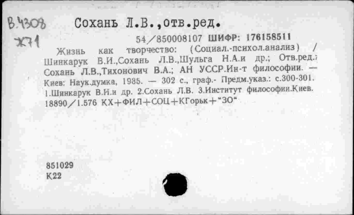 ﻿ЬЧЗД Сохань Л.В.»отв.ред.
-^4	54/850008107 ШИФР: 176158511
Жизнь как творчество: (Социал.-психол.анализ)	/
Шинкарук В.И.,Сохань Л.В..Шульга Н.А.и др.; Отв.ред., Сохань Л.В.,Тихонович В.А.; АН УССР.Ин-т философии. — Киев: Наук.думка, 1985. — 302 с., граф,- Предм.указ.: с.300-301. 1.Шинкарук В.И.и др. 2.Сохань Л.В. З.Институт философии.Киев. 18890/1.576 КХ+ФИЛ+СОЩ-КГорьк+“ЗО“
851029
К22